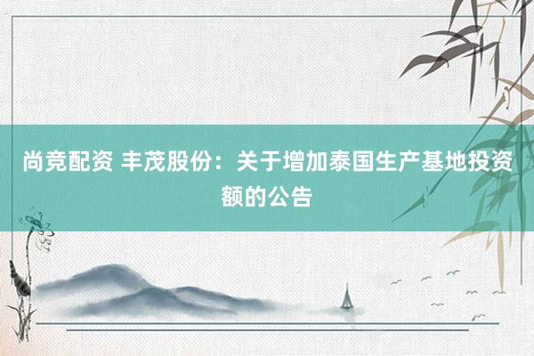 尚竞配资 丰茂股份：关于增加泰国生产基地投资额的公告