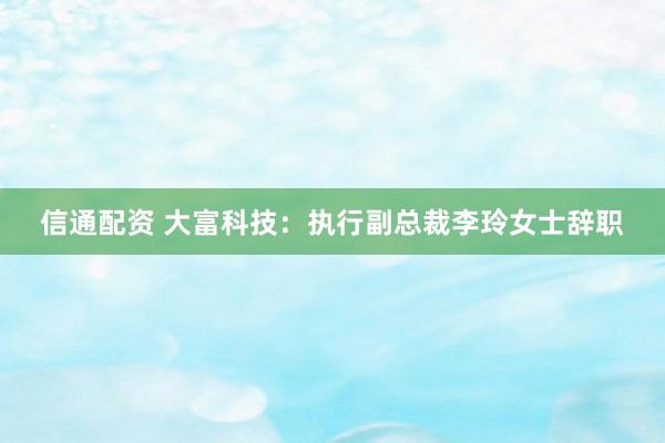 信通配资 大富科技：执行副总裁李玲女士辞职