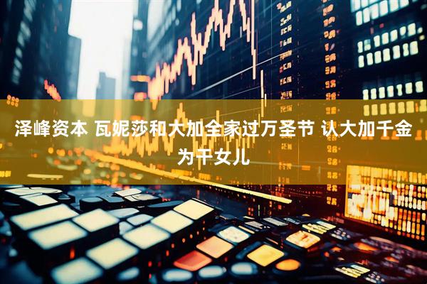 泽峰资本 瓦妮莎和大加全家过万圣节 认大加千金为干女儿