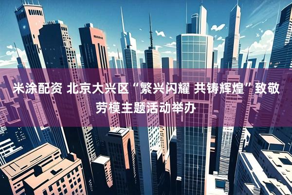 米涂配资 北京大兴区“繁兴闪耀 共铸辉煌”致敬劳模主题活动举办