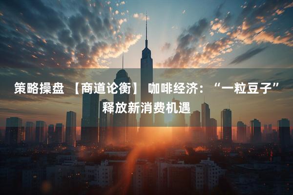 策略操盘 【商道论衡】 咖啡经济：“一粒豆子”释放新消费机遇