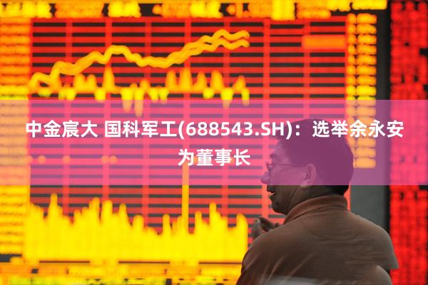 中金宸大 国科军工(688543.SH)：选举余永安为董事长