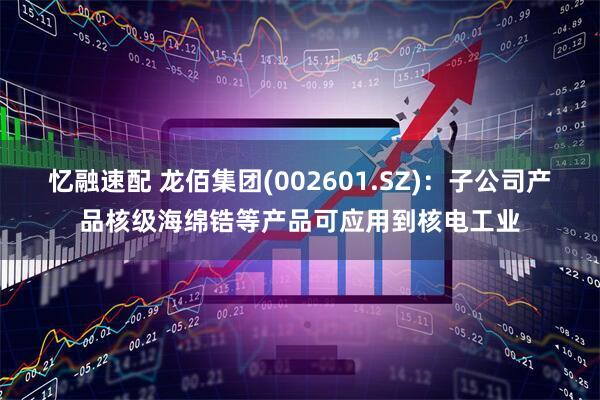忆融速配 龙佰集团(002601.SZ)：子公司产品核级海绵锆等产品可应用到核电工业