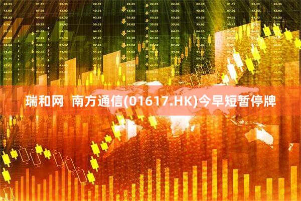 瑞和网  南方通信(01617.HK)今早短暂停牌