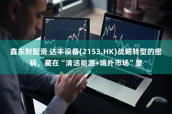 鑫东财配资 达丰设备(2153.HK)战略转型的密码，藏在“清洁能源+境外市场”里