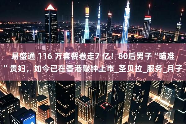 易盛通 116 万套餐卷走7 亿！80后男子“瞄准”贵妇，如今已在香港敲钟上市_圣贝拉_服务_月子