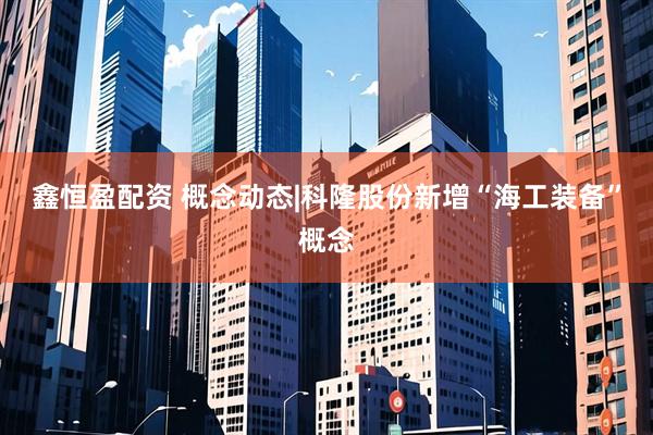 鑫恒盈配资 概念动态|科隆股份新增“海工装备”概念