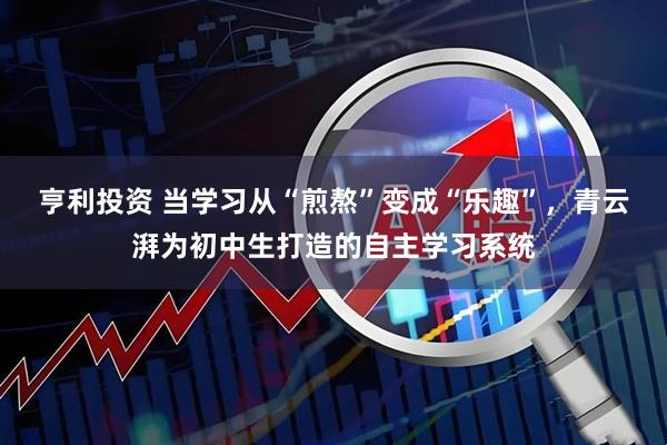 亨利投资 当学习从“煎熬”变成“乐趣”，青云湃为初中生打造的自主学习系统