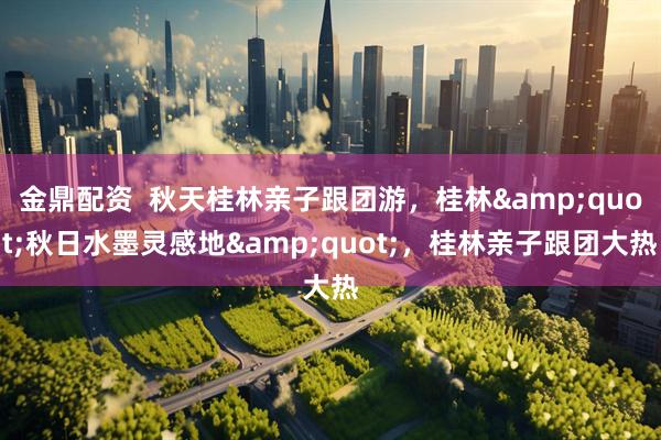 金鼎配资  秋天桂林亲子跟团游，桂林&quot;秋日水墨灵感地&quot;，桂林亲子跟团大热