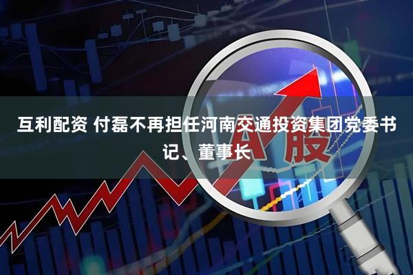 互利配资 付磊不再担任河南交通投资集团党委书记、董事长