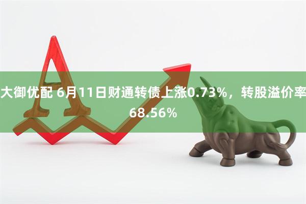 大御优配 6月11日财通转债上涨0.73%，转股溢价率68.56%